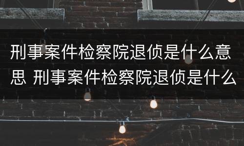 刑事案件检察院退侦是什么意思 刑事案件检察院退侦是什么意思啊