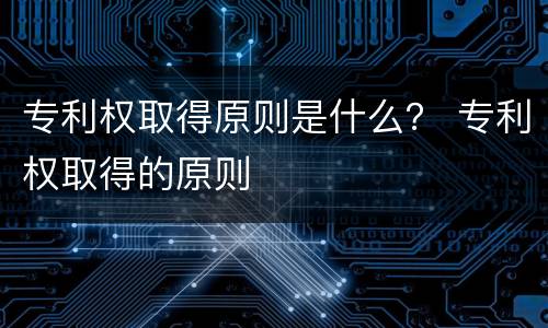 专利权取得原则是什么？ 专利权取得的原则