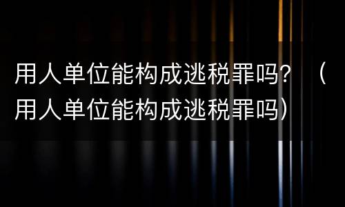 用人单位能构成逃税罪吗？（用人单位能构成逃税罪吗）