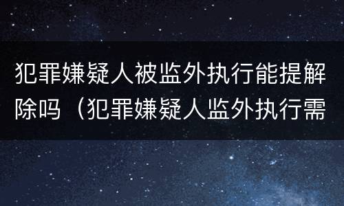 犯罪嫌疑人被监外执行能提解除吗（犯罪嫌疑人监外执行需要哪些条件?）