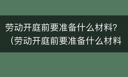 劳动开庭前要准备什么材料？（劳动开庭前要准备什么材料和材料）