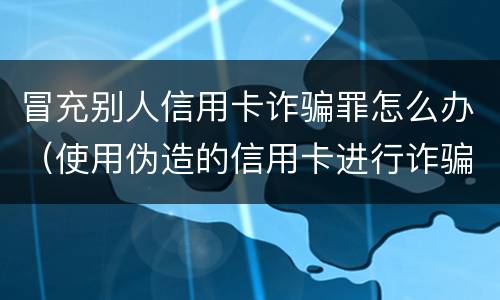 冒充别人信用卡诈骗罪怎么办（使用伪造的信用卡进行诈骗）