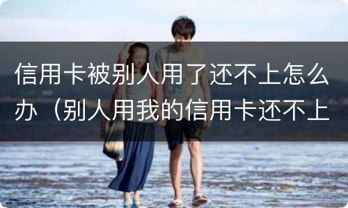 信用卡被别人用了还不上怎么办（别人用我的信用卡还不上怎么解决）
