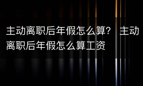 主动离职后年假怎么算？ 主动离职后年假怎么算工资