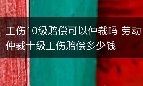 工伤10级赔偿可以仲裁吗 劳动仲裁十级工伤赔偿多少钱