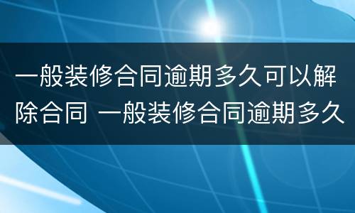 一般装修合同逾期多久可以解除合同 一般装修合同逾期多久可以解除合同呢