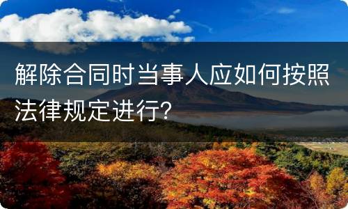 解除合同时当事人应如何按照法律规定进行？