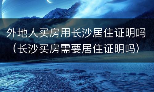 外地人买房用长沙居住证明吗（长沙买房需要居住证明吗）
