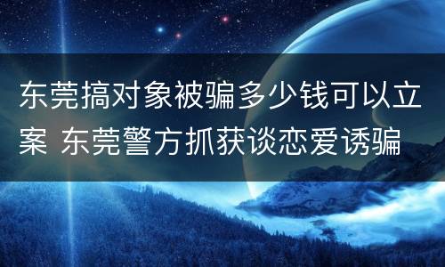 东莞搞对象被骗多少钱可以立案 东莞警方抓获谈恋爱诱骗