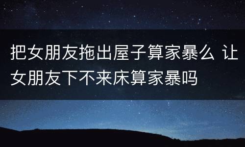 把女朋友拖出屋子算家暴么 让女朋友下不来床算家暴吗