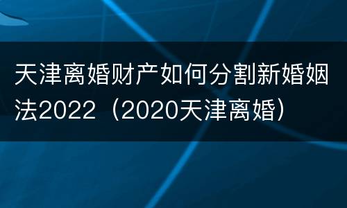 天津离婚财产如何分割新婚姻法2022（2020天津离婚）