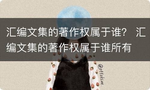 汇编文集的著作权属于谁？ 汇编文集的著作权属于谁所有