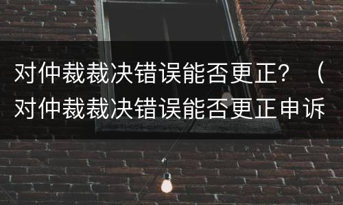 对仲裁裁决错误能否更正？（对仲裁裁决错误能否更正申诉）