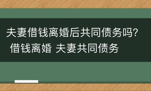 夫妻借钱离婚后共同债务吗？ 借钱离婚 夫妻共同债务