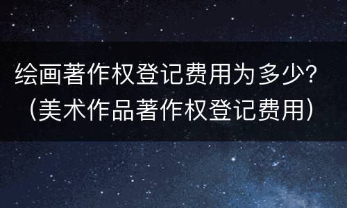 绘画著作权登记费用为多少？（美术作品著作权登记费用）