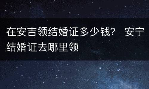 在安吉领结婚证多少钱？ 安宁结婚证去哪里领