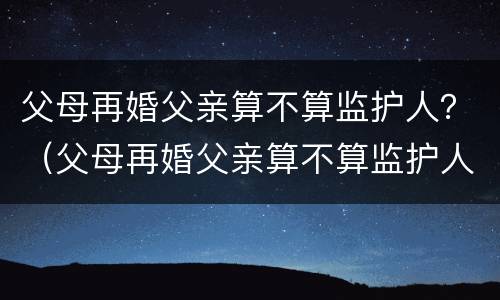 父母再婚父亲算不算监护人？（父母再婚父亲算不算监护人关系）