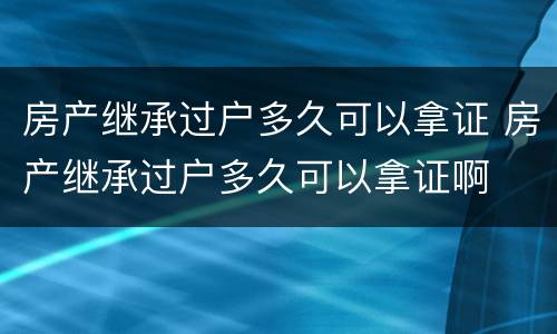 房产继承过户多久可以拿证 房产继承过户多久可以拿证啊