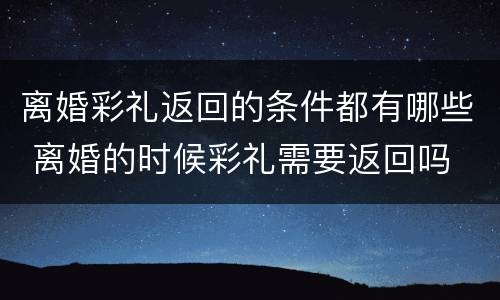 离婚彩礼返回的条件都有哪些 离婚的时候彩礼需要返回吗
