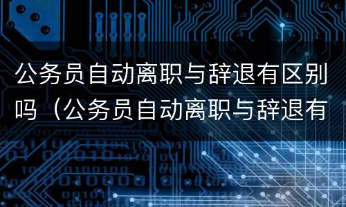 公务员自动离职与辞退有区别吗（公务员自动离职与辞退有区别吗怎么办）