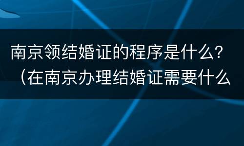 南京领结婚证的程序是什么？（在南京办理结婚证需要什么证件）