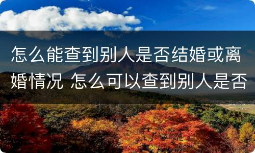 怎么能查到别人是否结婚或离婚情况 怎么可以查到别人是否结婚