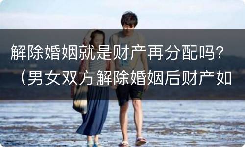 解除婚姻就是财产再分配吗？（男女双方解除婚姻后财产如何分配）