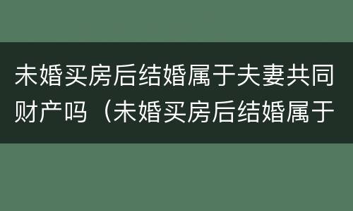 未婚买房后结婚属于夫妻共同财产吗（未婚买房后结婚属于夫妻共同财产吗女方）