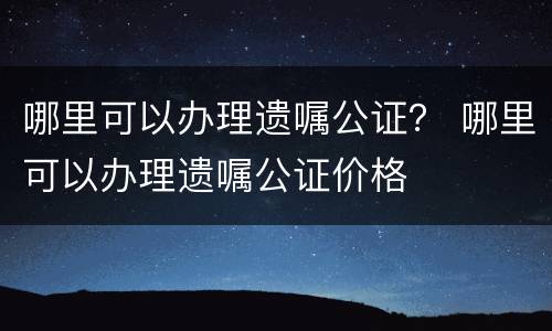 哪里可以办理遗嘱公证？ 哪里可以办理遗嘱公证价格