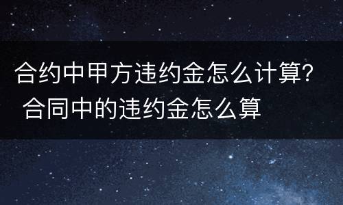 合约中甲方违约金怎么计算？ 合同中的违约金怎么算