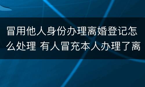 冒用他人身份办理离婚登记怎么处理 有人冒充本人办理了离婚手续
