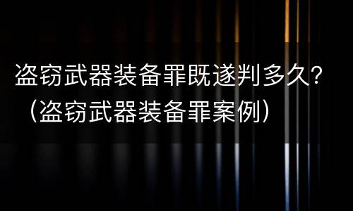 盗窃武器装备罪既遂判多久？（盗窃武器装备罪案例）