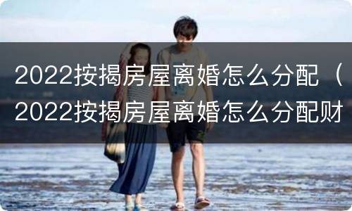 2022按揭房屋离婚怎么分配（2022按揭房屋离婚怎么分配财产）