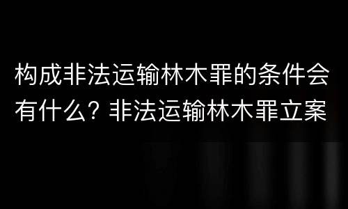 构成非法运输林木罪的条件会有什么? 非法运输林木罪立案标准