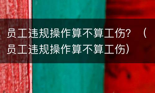 员工违规操作算不算工伤？（员工违规操作算不算工伤）