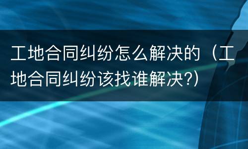 工地合同纠纷怎么解决的（工地合同纠纷该找谁解决?）