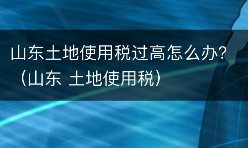 山东土地使用税过高怎么办？（山东 土地使用税）