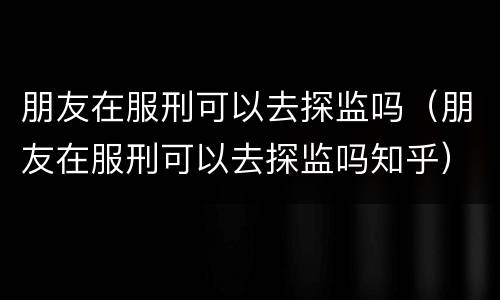 朋友在服刑可以去探监吗（朋友在服刑可以去探监吗知乎）