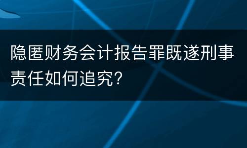 隐匿财务会计报告罪既遂刑事责任如何追究?