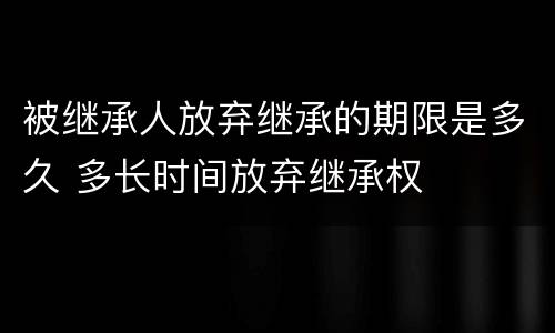 被继承人放弃继承的期限是多久 多长时间放弃继承权