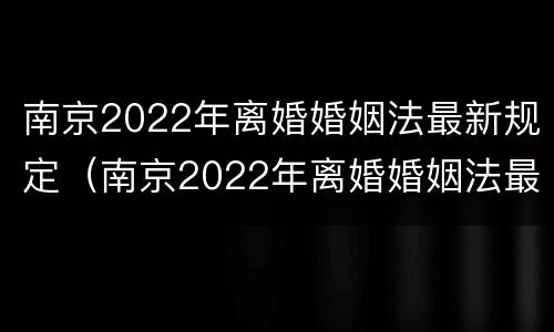 南京2022年离婚婚姻法最新规定（南京2022年离婚婚姻法最新规定是）