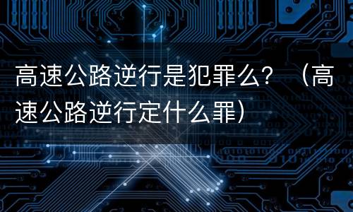 高速公路逆行是犯罪么？（高速公路逆行定什么罪）