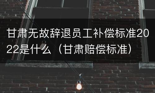 甘肃无故辞退员工补偿标准2022是什么（甘肃赔偿标准）