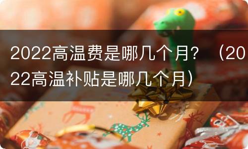 2022高温费是哪几个月？（2022高温补贴是哪几个月）