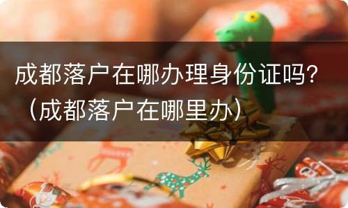 成都落户在哪办理身份证吗？（成都落户在哪里办）
