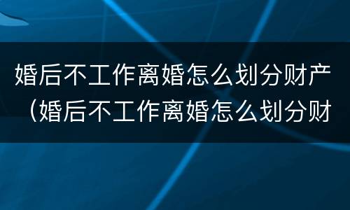 婚后不工作离婚怎么划分财产（婚后不工作离婚怎么划分财产呢）