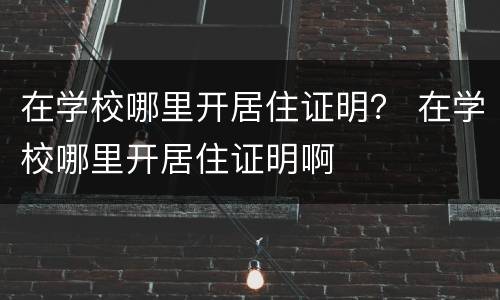 在学校哪里开居住证明？ 在学校哪里开居住证明啊