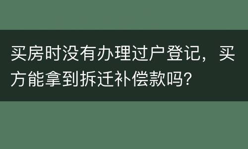买房时没有办理过户登记，买方能拿到拆迁补偿款吗？