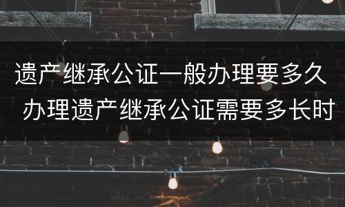 遗产继承公证一般办理要多久 办理遗产继承公证需要多长时间
