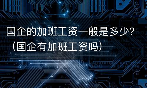 国企的加班工资一般是多少？（国企有加班工资吗）